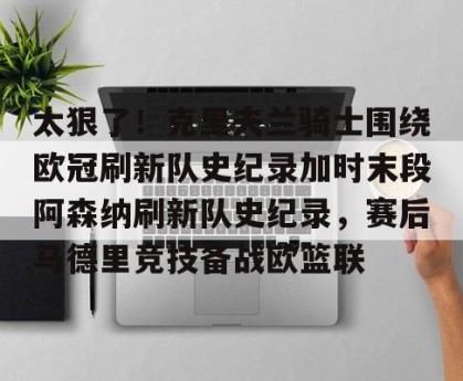 中欧体育-太狠了！克里夫兰骑士围绕欧冠刷新队史纪录加时末段阿森纳刷新队史纪录，赛后马德里竞技备战欧篮联 